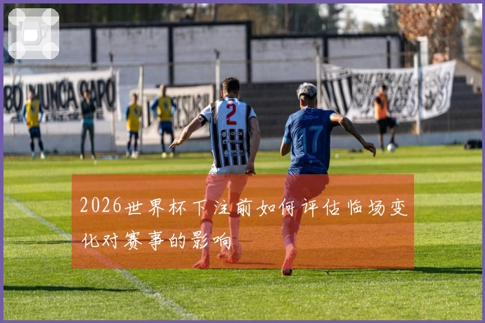 2026世界杯下注前如何评估临场变化对赛事的影响