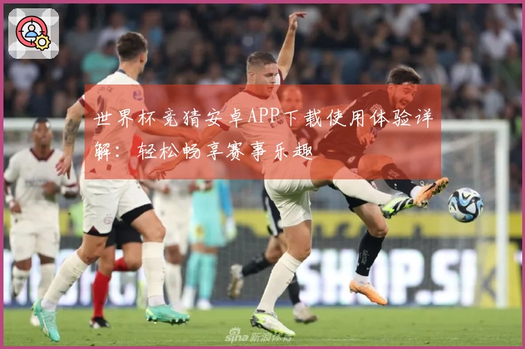 世界杯竞猜安卓APP下载使用体验详解：轻松畅享赛事乐趣