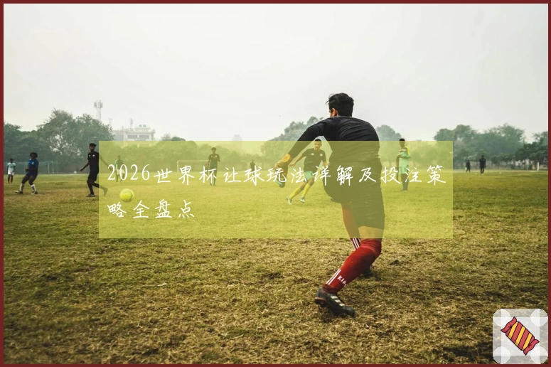 2026世界杯让球玩法详解及投注策略全盘点